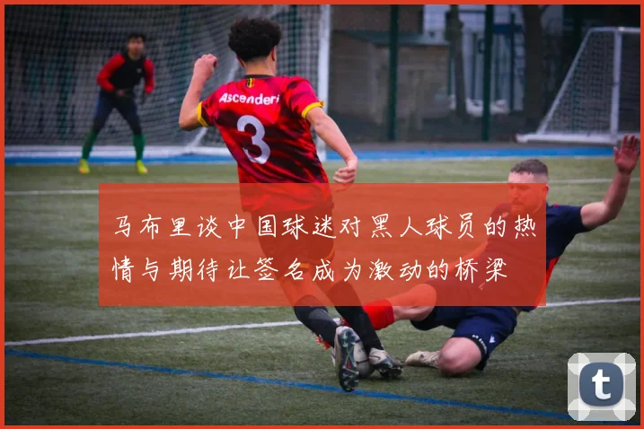 马布里谈中国球迷对黑人球员的热情与期待让签名成为激动的桥梁