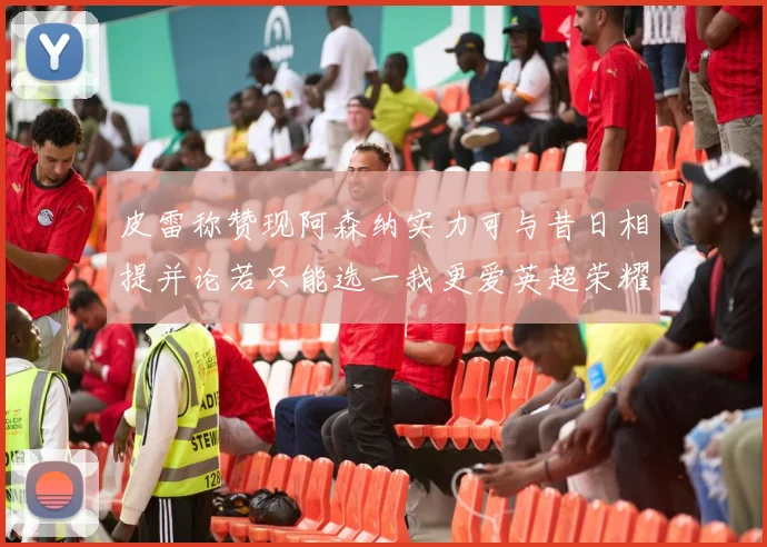 皮雷称赞现阿森纳实力可与昔日相提并论若只能选一我更爱英超荣耀