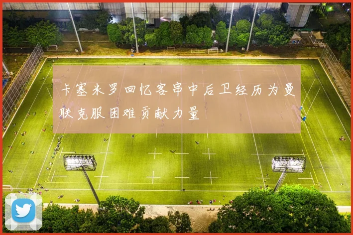 卡塞米罗回忆客串中后卫经历为曼联克服困难贡献力量
