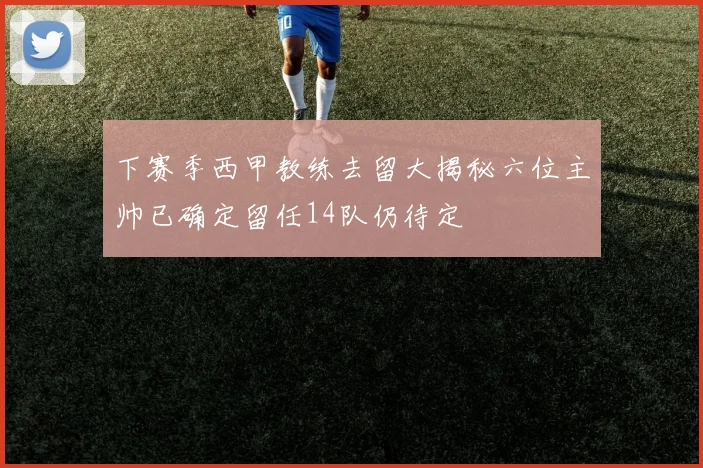 下赛季西甲教练去留大揭秘六位主帅已确定留任14队仍待定