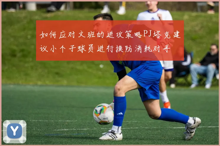 如何应对文班的进攻策略PJ塔克建议小个子球员进行换防消耗对手