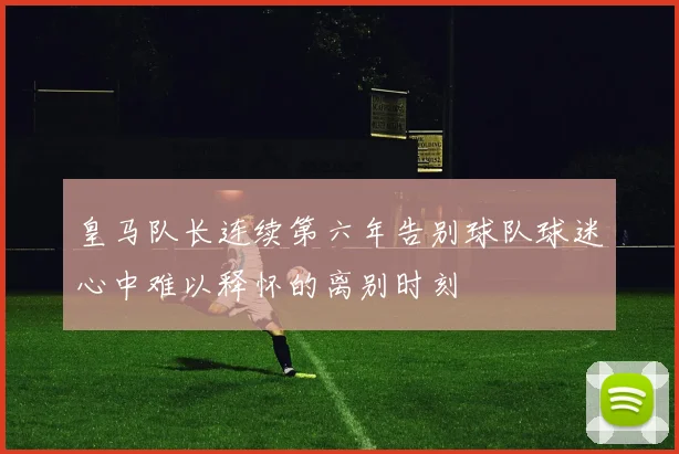 皇马队长连续第六年告别球队球迷心中难以释怀的离别时刻