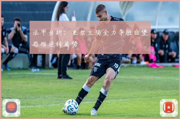法甲分析：里尔主场全力争胜白堡恐难逆转局势