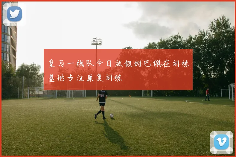 皇马一线队今日放假姆巴佩在训练基地专注康复训练