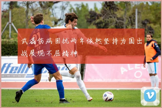 武磊伤病困扰两年依然坚持为国出战展现不屈精神