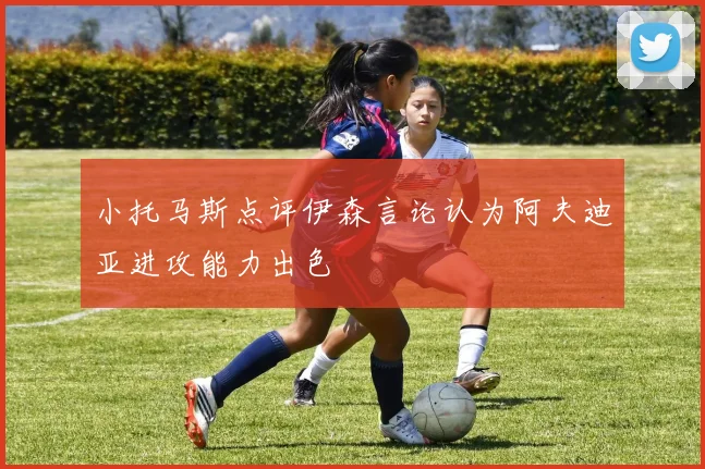 小托马斯点评伊森言论认为阿夫迪亚进攻能力出色