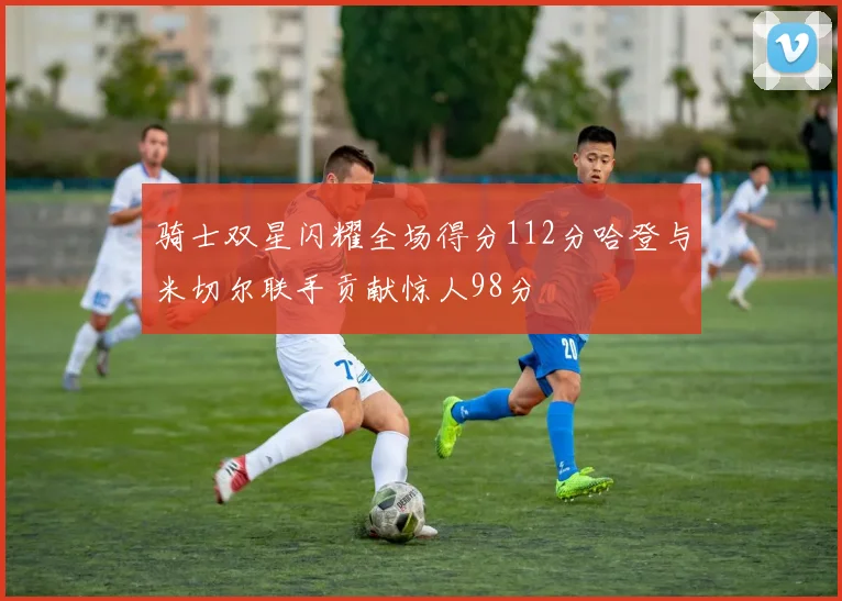 骑士双星闪耀全场得分112分哈登与米切尔联手贡献惊人98分