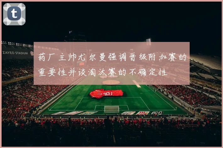 药厂主帅尤尔曼强调晋级附加赛的重要性并谈淘汰赛的不确定性